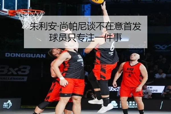 朱利安·尚帕尼谈不在意首发 球员只专注一件事（aoa.conapp）