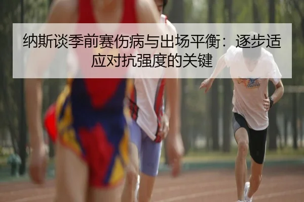 纳斯谈季前赛伤病与出场平衡：逐步适应对抗强度的关键（aoa.conapp）