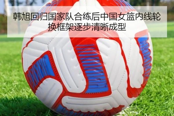 韩旭回归国家队合练后中国女篮内线轮换框架逐步清晰成型（aoa.conapp）